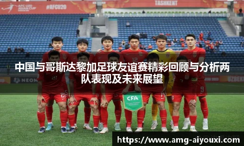 中国与哥斯达黎加足球友谊赛精彩回顾与分析两队表现及未来展望